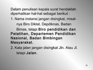 16
Dalam penulisan kepala surat hendaklah
diperhatikan hal-hal sebagai berikut :
1. Nama instansi jangan disingkat, misal-
nya Biro Diklat, Depdiknas, Badan
Bimas, tetapi Biro pendidikan dan
Pelatihan, Departemen Pendidikan
Nasional, Badan Bimbingan
Masyarakat.
2. Kata jalan jangan disingkat Jln. Atau Jl.
tetapi Jalan.
 