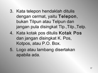 17
3. Kata telepon hendaklah ditulis
dengan cermat, yaitu Telepon,
bukan Tilpun atau Telpun dan
jangan pula disingkat Tlp.,Tilp.,Telp.
4. Kata kotak pos ditulis Kotak Pos
dan jangan disingkat K. Pos,
Kotpos, atau P.O. Box.
5. Logo atau lambang disertakan
apabila ada.
 