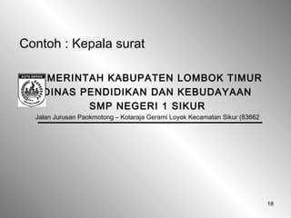 18
Contoh : Kepala surat
PEMERINTAH KABUPATEN LOMBOK TIMUR
DINAS PENDIDIKAN DAN KEBUDAYAAN
SMP NEGERI 1 SIKUR
Jalan Jurusan Paokmotong – Kotaraja Gerami Loyok Kecamatan Sikur (83662
 