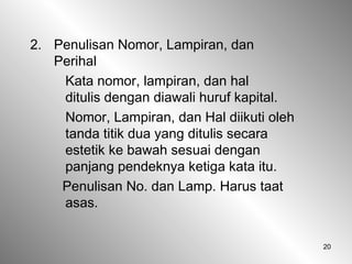 20
2. Penulisan Nomor, Lampiran, dan
Perihal
Kata nomor, lampiran, dan hal
ditulis dengan diawali huruf kapital.
Nomor, Lampiran, dan Hal diikuti oleh
tanda titik dua yang ditulis secara
estetik ke bawah sesuai dengan
panjang pendeknya ketiga kata itu.
Penulisan No. dan Lamp. Harus taat
asas.
 