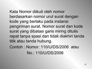 21
Kata Nomor diikuti oleh nomor
berdasarkan nomor urut surat dengan
kode yang berlaku pada instansi
pengiriman surat. Nomor surat dan kode
surat yang dibatasi garis miring ditulis
rapat tanpa spasi dan tidak diakhiri tanda
titik atau tanda hubung.
Contoh : Nomor: 110/U/DS/2006 atau
No.: 110/U/DS/2006
 