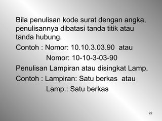 22
Bila penulisan kode surat dengan angka,
penulisannya dibatasi tanda titik atau
tanda hubung.
Contoh : Nomor: 10.10.3.03.90 atau
Nomor: 10-10-3-03-90
Penulisan Lampiran atau disingkat Lamp.
Contoh : Lampiran: Satu berkas atau
Lamp.: Satu berkas
 
