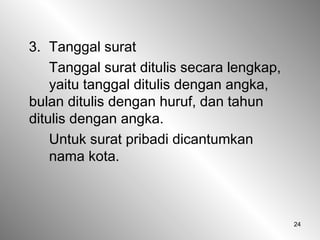 24
3. Tanggal surat
Tanggal surat ditulis secara lengkap,
yaitu tanggal ditulis dengan angka,
bulan ditulis dengan huruf, dan tahun
ditulis dengan angka.
Untuk surat pribadi dicantumkan
nama kota.
 