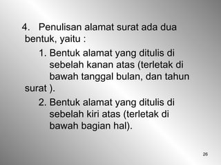 26
4. Penulisan alamat surat ada dua
bentuk, yaitu :
1. Bentuk alamat yang ditulis di
sebelah kanan atas (terletak di
bawah tanggal bulan, dan tahun
surat ).
2. Bentuk alamat yang ditulis di
sebelah kiri atas (terletak di
bawah bagian hal).
 