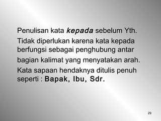 29
Penulisan kata kepada sebelum Yth.
Tidak diperlukan karena kata kepada
berfungsi sebagai penghubung antar
bagian kalimat yang menyatakan arah.
Kata sapaan hendaknya ditulis penuh
seperti : Bapak, Ibu, Sdr.
 