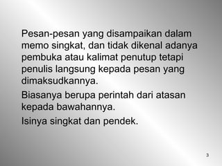 3
Pesan-pesan yang disampaikan dalam
memo singkat, dan tidak dikenal adanya
pembuka atau kalimat penutup tetapi
penulis langsung kepada pesan yang
dimaksudkannya.
Biasanya berupa perintah dari atasan
kepada bawahannya.
Isinya singkat dan pendek.
 