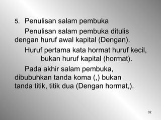 32
5. Penulisan salam pembuka
Penulisan salam pembuka ditulis
dengan huruf awal kapital (Dengan).
Huruf pertama kata hormat huruf kecil,
bukan huruf kapital (hormat).
Pada akhir salam pembuka,
dibubuhkan tanda koma (,) bukan
tanda titik, titik dua (Dengan hormat,).
 