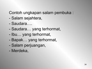 34
Contoh ungkapan salam pembuka :
- Salam sejahtera,
- Saudara….
- Saudara… yang terhormat,
- Ibu… yang terhormat,
- Bapak… yang terhormat,
- Salam perjuangan,
- Merdeka,
 