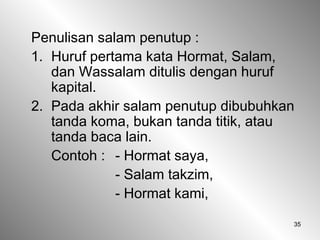 35
Penulisan salam penutup :
1. Huruf pertama kata Hormat, Salam,
dan Wassalam ditulis dengan huruf
kapital.
2. Pada akhir salam penutup dibubuhkan
tanda koma, bukan tanda titik, atau
tanda baca lain.
Contoh : - Hormat saya,
- Salam takzim,
- Hormat kami,
 