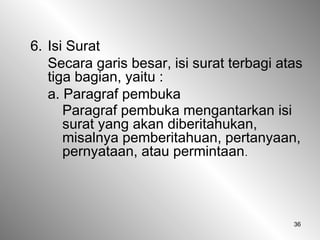 36
6. Isi Surat
Secara garis besar, isi surat terbagi atas
tiga bagian, yaitu :
a. Paragraf pembuka
Paragraf pembuka mengantarkan isi
surat yang akan diberitahukan,
misalnya pemberitahuan, pertanyaan,
pernyataan, atau permintaan.
 