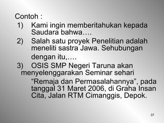 37
Contoh :
1) Kami ingin memberitahukan kepada
Saudara bahwa….
2) Salah satu proyek Penelitian adalah
meneliti sastra Jawa. Sehubungan
dengan itu,….
3) OSIS SMP Negeri Taruna akan
menyelenggarakan Seminar sehari
“Remaja dan Permasalahannya”, pada
tanggal 31 Maret 2006, di Graha Insan
Cita, Jalan RTM Cimanggis, Depok.
 