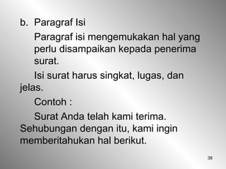 38
b. Paragraf Isi
Paragraf isi mengemukakan hal yang
perlu disampaikan kepada penerima
surat.
Isi surat harus singkat, lugas, dan
jelas.
Contoh :
Surat Anda telah kami terima.
Sehubungan dengan itu, kami ingin
memberitahukan hal berikut.
 