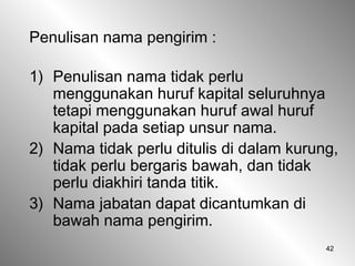 42
Penulisan nama pengirim :
1) Penulisan nama tidak perlu
menggunakan huruf kapital seluruhnya
tetapi menggunakan huruf awal huruf
kapital pada setiap unsur nama.
2) Nama tidak perlu ditulis di dalam kurung,
tidak perlu bergaris bawah, dan tidak
perlu diakhiri tanda titik.
3) Nama jabatan dapat dicantumkan di
bawah nama pengirim.
 
