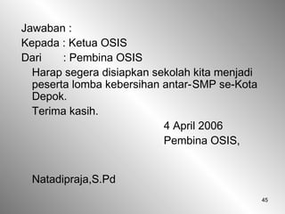 45
Jawaban :
Kepada : Ketua OSIS
Dari : Pembina OSIS
Harap segera disiapkan sekolah kita menjadi
peserta lomba kebersihan antar-SMP se-Kota
Depok.
Terima kasih.
4 April 2006
Pembina OSIS,
Natadipraja,S.Pd
 