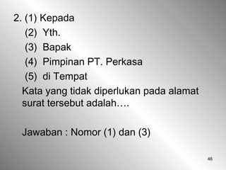 46
2. (1) Kepada
(2) Yth.
(3) Bapak
(4) Pimpinan PT. Perkasa
(5) di Tempat
Kata yang tidak diperlukan pada alamat
surat tersebut adalah….
Jawaban : Nomor (1) dan (3)
 