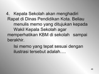 48
4. Kepala Sekolah akan menghadiri
Rapat di Dinas Pendidikan Kota. Beliau
menulis memo yang ditujukan kepada
Wakil Kepala Sekolah agar
memperhatikan KBM di sekolah sampai
berakhir.
Isi memo yang tepat sesuai dengan
ilustrasi tersebut adalah….
 
