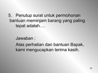50
5. Penutup surat untuk permohonan
bantuan meminjam barang yang paling
tepat adalah….
Jawaban :
Atas perhatian dan bantuan Bapak,
kami mengucapkan terima kasih.
 