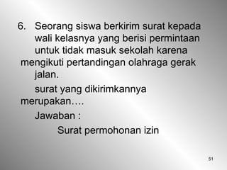 51
6. Seorang siswa berkirim surat kepada
wali kelasnya yang berisi permintaan
untuk tidak masuk sekolah karena
mengikuti pertandingan olahraga gerak
jalan.
surat yang dikirimkannya
merupakan….
Jawaban :
Surat permohonan izin
 