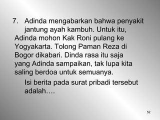 52
7. Adinda mengabarkan bahwa penyakit
jantung ayah kambuh. Untuk itu,
Adinda mohon Kak Roni pulang ke
Yogyakarta. Tolong Paman Reza di
Bogor dikabari. Dinda rasa itu saja
yang Adinda sampaikan, tak lupa kita
saling berdoa untuk semuanya.
Isi berita pada surat pribadi tersebut
adalah….
 