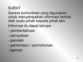 6
SURAT
Sarana komunikasi yang digunakan
untuk menyampaikan informasi tertulis
oleh suatu pihak kepada pihak lain.
Informasi itu dapat berupa :
- pemberitahuan
- pernyataan
- perintah
- permintaan / permohonan
- laporan
 
