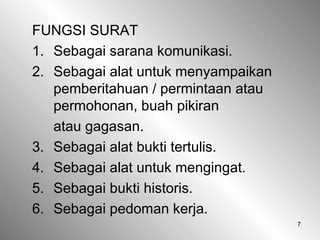7
FUNGSI SURAT
1. Sebagai sarana komunikasi.
2. Sebagai alat untuk menyampaikan
pemberitahuan / permintaan atau
permohonan, buah pikiran
atau gagasan.
3. Sebagai alat bukti tertulis.
4. Sebagai alat untuk mengingat.
5. Sebagai bukti historis.
6. Sebagai pedoman kerja.
 