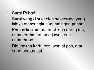 9
1. Surat Pribadi
Surat yang dibuat oleh seseorang yang
isinya menyangkut kepentingan pribadi.
Komunikasi antara anak dan orang tua,
antarkerabat, antarsejawat, dan
antarteman.
Digunakan kartu pos, warkat pos, atau
surat bersampul.
 