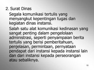 10
2. Surat Dinas
Segala komunikasi tertulis yang
menyangkut kepentingan tugas dan
kegiatan dinas instansi.
Salah satu alat komunikasi kedinasan yang
sangat penting dalam pengelolaan
administrasi, seperti penyampaian berita
tertulis yang berisi pemberitahuan,
penjelasan, permintaan, pernyataan
pendapat dari instansi kepada instansi lain
dan dari instansi kepada perseorangan
atau sebaliknya.
 