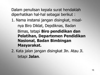 16
Dalam penulisan kepala surat hendaklah
diperhatikan hal-hal sebagai berikut :
1. Nama instansi jangan disingkat, misal-
nya Biro Diklat, Depdiknas, Badan
Bimas, tetapi Biro pendidikan dan
Pelatihan, Departemen Pendidikan
Nasional, Badan Bimbingan
Masyarakat.
2. Kata jalan jangan disingkat Jln. Atau Jl.
tetapi Jalan.
 