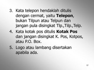 17
3. Kata telepon hendaklah ditulis
dengan cermat, yaitu Telepon,
bukan Tilpun atau Telpun dan
jangan pula disingkat Tlp.,Tilp.,Telp.
4. Kata kotak pos ditulis Kotak Pos
dan jangan disingkat K. Pos, Kotpos,
atau P.O. Box.
5. Logo atau lambang disertakan
apabila ada.
 