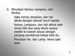 20
2. Penulisan Nomor, Lampiran, dan
Perihal
Kata nomor, lampiran, dan hal
ditulis dengan diawali huruf kapital.
Nomor, Lampiran, dan Hal diikuti oleh
tanda titik dua yang ditulis secara
estetik ke bawah sesuai dengan
panjang pendeknya ketiga kata itu.
Penulisan No. dan Lamp. Harus taat
asas.
 