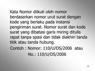 21
Kata Nomor diikuti oleh nomor
berdasarkan nomor urut surat dengan
kode yang berlaku pada instansi
pengiriman surat. Nomor surat dan kode
surat yang dibatasi garis miring ditulis
rapat tanpa spasi dan tidak diakhiri tanda
titik atau tanda hubung.
Contoh : Nomor: 110/U/DS/2006 atau
No.: 110/U/DS/2006
 