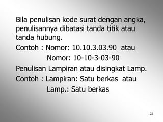 22
Bila penulisan kode surat dengan angka,
penulisannya dibatasi tanda titik atau
tanda hubung.
Contoh : Nomor: 10.10.3.03.90 atau
Nomor: 10-10-3-03-90
Penulisan Lampiran atau disingkat Lamp.
Contoh : Lampiran: Satu berkas atau
Lamp.: Satu berkas
 
