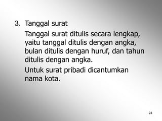 24
3. Tanggal surat
Tanggal surat ditulis secara lengkap,
yaitu tanggal ditulis dengan angka,
bulan ditulis dengan huruf, dan tahun
ditulis dengan angka.
Untuk surat pribadi dicantumkan
nama kota.
 