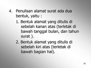 26
4. Penulisan alamat surat ada dua
bentuk, yaitu :
1. Bentuk alamat yang ditulis di
sebelah kanan atas (terletak di
bawah tanggal bulan, dan tahun
surat ).
2. Bentuk alamat yang ditulis di
sebelah kiri atas (terletak di
bawah bagian hal).
 