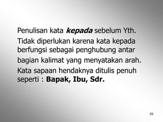 29
Penulisan kata kepada sebelum Yth.
Tidak diperlukan karena kata kepada
berfungsi sebagai penghubung antar
bagian kalimat yang menyatakan arah.
Kata sapaan hendaknya ditulis penuh
seperti : Bapak, Ibu, Sdr.
 