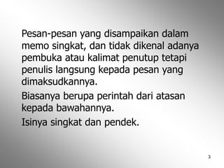 3
Pesan-pesan yang disampaikan dalam
memo singkat, dan tidak dikenal adanya
pembuka atau kalimat penutup tetapi
penulis langsung kepada pesan yang
dimaksudkannya.
Biasanya berupa perintah dari atasan
kepada bawahannya.
Isinya singkat dan pendek.
 