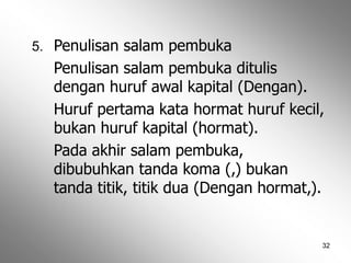 32
5. Penulisan salam pembuka
Penulisan salam pembuka ditulis
dengan huruf awal kapital (Dengan).
Huruf pertama kata hormat huruf kecil,
bukan huruf kapital (hormat).
Pada akhir salam pembuka,
dibubuhkan tanda koma (,) bukan
tanda titik, titik dua (Dengan hormat,).
 