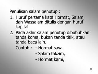 35
Penulisan salam penutup :
1. Huruf pertama kata Hormat, Salam,
dan Wassalam ditulis dengan huruf
kapital.
2. Pada akhir salam penutup dibubuhkan
tanda koma, bukan tanda titik, atau
tanda baca lain.
Contoh : - Hormat saya,
- Salam takzim,
- Hormat kami,
 