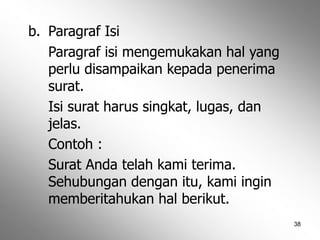 38
b. Paragraf Isi
Paragraf isi mengemukakan hal yang
perlu disampaikan kepada penerima
surat.
Isi surat harus singkat, lugas, dan
jelas.
Contoh :
Surat Anda telah kami terima.
Sehubungan dengan itu, kami ingin
memberitahukan hal berikut.
 