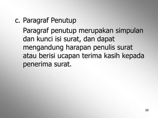 39
c. Paragraf Penutup
Paragraf penutup merupakan simpulan
dan kunci isi surat, dan dapat
mengandung harapan penulis surat
atau berisi ucapan terima kasih kepada
penerima surat.
 