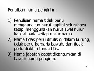 42
Penulisan nama pengirim :
1) Penulisan nama tidak perlu
menggunakan huruf kapital seluruhnya
tetapi menggunakan huruf awal huruf
kapital pada setiap unsur nama.
2) Nama tidak perlu ditulis di dalam kurung,
tidak perlu bergaris bawah, dan tidak
perlu diakhiri tanda titik.
3) Nama jabatan dapat dicantumkan di
bawah nama pengirim.
 