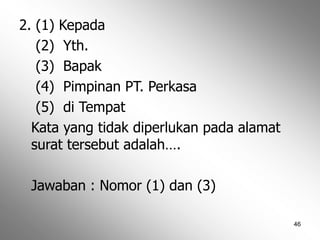 46
2. (1) Kepada
(2) Yth.
(3) Bapak
(4) Pimpinan PT. Perkasa
(5) di Tempat
Kata yang tidak diperlukan pada alamat
surat tersebut adalah….
Jawaban : Nomor (1) dan (3)
 