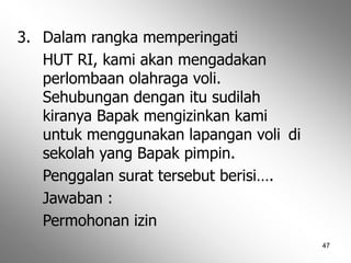 47
3. Dalam rangka memperingati
HUT RI, kami akan mengadakan
perlombaan olahraga voli.
Sehubungan dengan itu sudilah
kiranya Bapak mengizinkan kami
untuk menggunakan lapangan voli di
sekolah yang Bapak pimpin.
Penggalan surat tersebut berisi….
Jawaban :
Permohonan izin
 