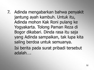 52
7. Adinda mengabarkan bahwa penyakit
jantung ayah kambuh. Untuk itu,
Adinda mohon Kak Roni pulang ke
Yogyakarta. Tolong Paman Reza di
Bogor dikabari. Dinda rasa itu saja
yang Adinda sampaikan, tak lupa kita
saling berdoa untuk semuanya.
Isi berita pada surat pribadi tersebut
adalah….
 