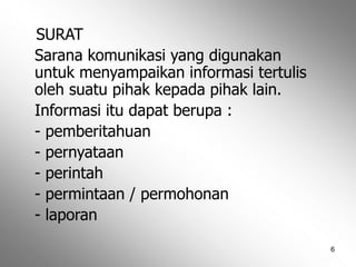 6
SURAT
Sarana komunikasi yang digunakan
untuk menyampaikan informasi tertulis
oleh suatu pihak kepada pihak lain.
Informasi itu dapat berupa :
- pemberitahuan
- pernyataan
- perintah
- permintaan / permohonan
- laporan
 