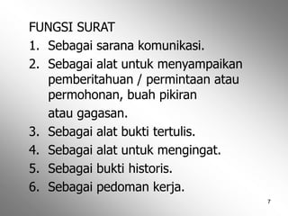 7
FUNGSI SURAT
1. Sebagai sarana komunikasi.
2. Sebagai alat untuk menyampaikan
pemberitahuan / permintaan atau
permohonan, buah pikiran
atau gagasan.
3. Sebagai alat bukti tertulis.
4. Sebagai alat untuk mengingat.
5. Sebagai bukti historis.
6. Sebagai pedoman kerja.
 
