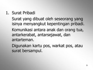 9
1. Surat Pribadi
Surat yang dibuat oleh seseorang yang
isinya menyangkut kepentingan pribadi.
Komunikasi antara anak dan orang tua,
antarkerabat, antarsejawat, dan
antarteman.
Digunakan kartu pos, warkat pos, atau
surat bersampul.
 