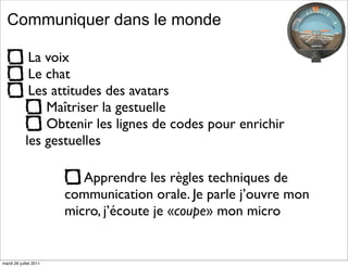 Communiquer dans le monde

             La voix
             Le chat
             Les attitudes des avatars
                Maîtriser la gestuelle
                Obtenir les lignes de codes pour enrichir
            les gestuelles

                           Apprendre les règles techniques de
                        communication orale. Je parle j’ouvre mon
                        micro, j’écoute je «coupe» mon micro


mardi 26 juillet 2011
 