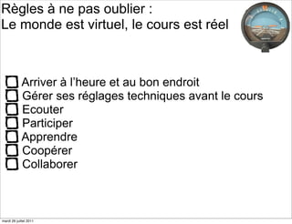 Règles à ne pas oublier :
Le monde est virtuel, le cours est réel



            Arriver à l’heure et au bon endroit
            Gérer ses réglages techniques avant le cours
            Ecouter
            Participer
            Apprendre
            Coopérer
            Collaborer



mardi 26 juillet 2011
 