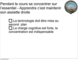 Pendant le cours se concentrer sur
l’essentiel - Apprendre c’est maintenir
son assiette droite

                       La technologie doit être mise au
                    second plan
                       La charge cognitive est forte, la
                    concentration est indispensable




mardi 26 juillet 2011
 